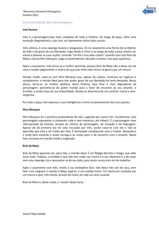 1
1Resumos Literatura Portuguesa
Exames 2011
Caracterização das personagens:
Inês Pereira
Inês é a personagem-tipo mais complexa de toda a história. Ao longo da peça, sofre uma
evolução (degradante) e, por isso, vai representar vários tipos sociais.
Inês solteira, é uma rapariga leviana e preguiçosa. Vê no casamento uma forma de se libertar
da mãe e de gozar da sua liberdade. Logo desde o início e ao longo de toda a peça mostra ser
astuta a planear as suas acções, contudo “sai-lhe o tiro pela culatra” quando casa com Brás da
Mata e recusa Pêro Marques: julga os pretendentes não pelo carácter, mas pela aparência.
Após o casamento, Inês torna-se a mulher oprimida, porque Brás da Mata não a deixa sair de
casa e recebe alegremente a notícia de que este tinha sido morto na guerra por um mouro.
Decide, então, casar-se com Pêro Marques que, apesar da rudeza, mostrava ser ingénuo e
complacente: o marido ideal para Inês poder gozar da sua liberdade há tanto desejada. Nesta
altura, torna-se na mulher adúltera desta história, fase final e mais degradante da
personagem: aproveita-se do pobre marido para a levar de encontro ao seu amante, o
Ermitão, e ainda troça da sua imbecilidade. Revela-se detentora de um carácter imoral e sem-
vergonha.
Por toda a peça, Inês expressa a sua inteligência e ironia no planeamento dos seus passos.
Pêro Marques
Pêro Marques foi o primeiro pretendente de Inês, sugerido por Lianor Vaz. Inicialmente, esta
personagem representa o camponês rude e sem maneiras, até imbecil. É a personagem mais
ridicularizada da história, através do cómico de personagem, de situação e de linguagem.
Apesar de da primeira vez ter sido recusado por Inês, aceita casar-se com ela e não se
apercebe que está a ser traído por esta. É demasiado complacente com a mulher, deixando-a
ir onde bem entende e ainda carrega-a às costas para ir de encontro com o amante. Nesta
fase, tornasse no marido traído e enganado.
Brás da Mata
Brás da Mata aparenta ser, para Inês, o marido ideal: É um fidalgo discreto e meigo, que sabe
tocar viola. Todavia, a verdade é que não tem onde cair morto e o seu objectivo é o de casar
com uma rapariga rica e aproveitar-se do seu dote, para assim nunca mais ter de trabalhar.
Após o casamento com Inês, revela a sua verdadeira face: não deixa Inês sair de casa, nem
falar com ninguém e manda o Moço vigiá-la: é um marido tirano. Foi morto em combate por
um mouro o que, Inês revela, através da ironia, ter sido um acto covarde.
Brás da Mara é, deste modo, o ‘cavalo’ desta Farsa.
Joana Filipa Calado
 