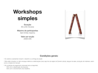 Workshops
                  simples
                                  Duração
                               60 a 90 minutos

                        Máximo de participantes
                          Sem limite máximo

                              Valor por acção
                                sob consulta




                                                              Condições gerais:
‣   Os valores a apresentar incluem o desenho e a entrega da acção
‣Não estão incluídos no valor encargos relativos a deslocações (caso seja fora da região da Grande Lisboa), aluguer de salas, produção de materiais, assim
como a criação de manuais
‣   As condições de pagamento propostas são as seguintes:
       50% com a adjudicação da proposta
       50% com o encerramento dos trabalhos
 