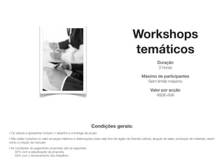 Workshops
                                                                                            temáticos
                                                                                                              Duração
                                                                                                              3 horas

                                                                                                   Máximo de participantes
                                                                                                     Sem limite máximo

                                                                                                         Valor por acção
                                                                                                           sob consulta




                                                              Condições gerais:
‣   Os valores a apresentar incluem o desenho e a entrega da acção
‣Não estão incluídos no valor encargos relativos a deslocações (caso seja fora da região da Grande Lisboa), aluguer de salas, produção de materiais, assim
como a criação de manuais
‣   As condições de pagamento propostas são as seguintes:
       50% com a adjudicação da proposta
       50% com o encerramento dos trabalhos
 