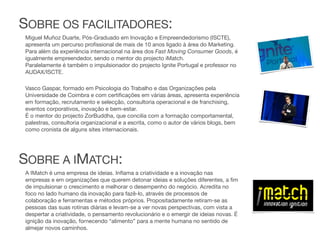 SOBRE OS FACILITADORES:
Miguel Muñoz Duarte, Pós-Graduado em Inovação e Empreendedorismo (ISCTE),
apresenta um percurso proﬁssional de mais de 10 anos ligado à área do Marketing.
Para além da experiência internacional na área dos Fast Moving Consumer Goods, é
igualmente empreendedor, sendo o mentor do projecto iMatch.
Paralelamente é também o impulsionador do projecto Ignite Portugal e professor no
AUDAX/ISCTE.

Vasco Gaspar, formado em Psicologia do Trabalho e das Organizações pela
Universidade de Coimbra e com certiﬁcações em várias áreas, apresenta experiência
em formação, recrutamento e selecção, consultoria operacional e de franchising,
eventos corporativos, inovação e bem-estar.
É o mentor do projecto ZorBuddha, que concilia com a formação comportamental,
palestras, consultoria organizacional e a escrita, como o autor de vários blogs, bem
como cronista de alguns sites internacionais.




SOBRE A IMATCH:
A IMatch é uma empresa de ideias. Inﬂama a criatividade e a inovação nas
empresas e em organizações que querem detonar ideias e soluções diferentes, a ﬁm
de impulsionar o crescimento e melhorar o desempenho do negócio. Acredita no
foco no lado humano da inovação para fazê-lo, através de processos de
colaboração e ferramentas e métodos próprios. Propositadamente retiram-se as
pessoas das suas rotinas diárias e levam-se a ver novas perspectivas, com vista a
despertar a criatividade, o pensamento revolucionário e o emergir de ideias novas. É
ignição da inovação, fornecendo “alimento” para a mente humana no sentido de
almejar novos caminhos.
 