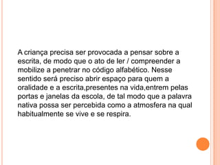 A criança precisa ser provocada a pensar sobre a
escrita, de modo que o ato de ler / compreender a
mobilize a penetrar no código alfabético. Nesse
sentido será preciso abrir espaço para quem a
oralidade e a escrita,presentes na vida,entrem pelas
portas e janelas da escola, de tal modo que a palavra
nativa possa ser percebida como a atmosfera na qual
habitualmente se vive e se respira.
 
