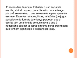 É necessário, também, trabalhar o uso social da
escrita, abrindo espaço para discutir com a criança:
por quê se escreve, o que se escreve e para quem se
escreve. Escrever recados, listas, relatórios (de jogos,
passeios) são formas da criança perceber que a
escrita tem uma função comunicativa e que é
necessário colocar as letras em uma certa ordem para
que tenham significado e possam ser lidas.
 