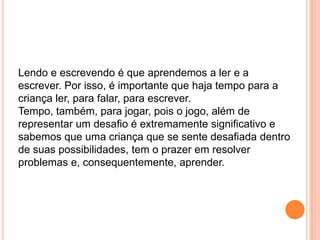 Lendo e escrevendo é que aprendemos a ler e a
escrever. Por isso, é importante que haja tempo para a
criança ler, para falar, para escrever.
Tempo, também, para jogar, pois o jogo, além de
representar um desafio é extremamente significativo e
sabemos que uma criança que se sente desafiada dentro
de suas possibilidades, tem o prazer em resolver
problemas e, consequentemente, aprender.
 