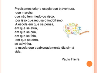 Precisamos criar a escola que é aventura,
que marcha,
que não tem medo do risco,
por isso que recusa o imobilismo.
A escola em que se pensa,
em que se atua,
em que se cria,
em que se fala,
em que se ama,
se adivinha,
a escola que apaixonadamente diz sim à
vida.
Paulo Freire
 