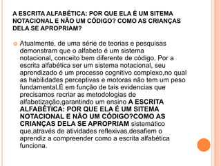 A ESCRITA ALFABÉTICA: POR QUE ELA É UM SITEMA
NOTACIONAL E NÃO UM CÓDIGO? COMO AS CRIANÇAS
DELA SE APROPRIAM?
 Atualmente, de uma série de teorias e pesquisas
demonstram que o alfabeto é um sistema
notacional, conceito bem diferente de código. Por a
escrita alfabética ser um sistema notacional, seu
aprendizado é um processo cognitivo complexo,no qual
as habilidades perceptivas e motoras não tem um peso
fundamental.É em função de tais evidencias que
precisamos recriar as metodologias de
alfabetização,garantindo um ensino A ESCRITA
ALFABÉTICA: POR QUE ELA É UM SITEMA
NOTACIONAL E NÃO UM CÓDIGO?COMO AS
CRIANÇAS DELA SE APROPRIAM sistemático
que,através de atividades reflexivas,desafiem o
aprendiz a compreender como a escrita alfabética
funciona.
 