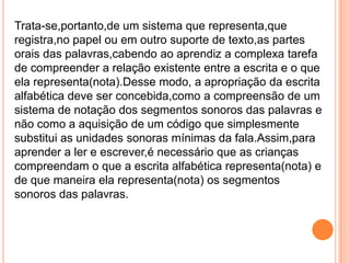 Trata-se,portanto,de um sistema que representa,que
registra,no papel ou em outro suporte de texto,as partes
orais das palavras,cabendo ao aprendiz a complexa tarefa
de compreender a relação existente entre a escrita e o que
ela representa(nota).Desse modo, a apropriação da escrita
alfabética deve ser concebida,como a compreensão de um
sistema de notação dos segmentos sonoros das palavras e
não como a aquisição de um código que simplesmente
substitui as unidades sonoras mínimas da fala.Assim,para
aprender a ler e escrever,é necessário que as crianças
compreendam o que a escrita alfabética representa(nota) e
de que maneira ela representa(nota) os segmentos
sonoros das palavras.
 