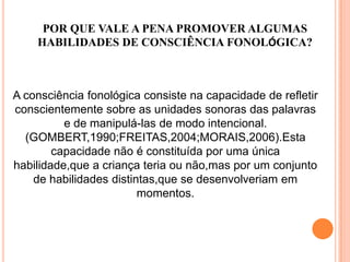 POR QUE VALE A PENA PROMOVER ALGUMAS
HABILIDADES DE CONSCIÊNCIA FONOLÓGICA?
A consciência fonológica consiste na capacidade de refletir
conscientemente sobre as unidades sonoras das palavras
e de manipulá-las de modo intencional.
(GOMBERT,1990;FREITAS,2004;MORAIS,2006).Esta
capacidade não é constituída por uma única
habilidade,que a criança teria ou não,mas por um conjunto
de habilidades distintas,que se desenvolveriam em
momentos.
 