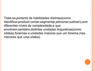 Trata-se,portanto de habilidades distintas(como
Identificar,produzir,contar,segmentar,adicionar,subtrair),com
diferentes níveis de complexidade,e que
envolvem,também,distintas unidades linguísticas(como
sílabas,fonemas e unidades maiores que um fonema,mas
menores que uma sílaba).
 