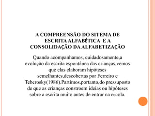 A COMPREENSÃO DO SITEMA DE
ESCRITA ALFABÉTICA E A
CONSOLIDAÇÃO DAALFABETIZAÇÃO
Quando acompanhamos, cuidadosamente,a
evolução da escrita espontânea das crianças,vemos
que elas elaboram hipóteses
semelhantes,descobertas por Ferreiro e
Teberosky(1986).Partimos,portanto,do pressuposto
de que as crianças constroem ideias ou hipóteses
sobre a escrita muito antes de entrar na escola.
 