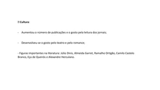 Cultura:
- Aumentou o número de publicações e o gosto pela leitura dos jornais;
- Desenvolveu-se o gosto pelo teatro e pelo romance;
- Figuras importantes na literatura: Júlio Dinis, Almeida Garret, Ramalho Ortigão, Camilo Castelo
Branco, Eça de Queirós e Alexandre Herculano.
 