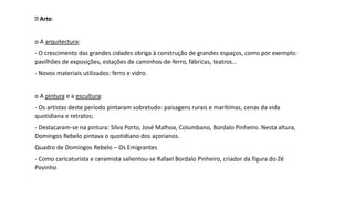 Arte:
o A arquitectura:
- O crescimento das grandes cidades obriga à construção de grandes espaços, como por exemplo:
pavilhões de exposições, estações de caminhos-de-ferro, fábricas, teatros…
- Novos materiais utilizados: ferro e vidro.
o A pintura e a escultura:
- Os artistas deste período pintaram sobretudo: paisagens rurais e marítimas, cenas da vida
quotidiana e retratos;
- Destacaram-se na pintura: Silva Porto, José Malhoa, Columbano, Bordalo Pinheiro. Nesta altura,
Domingos Rebelo pintava o quotidiano dos açorianos.
Quadro de Domingos Rebelo – Os Emigrantes
- Como caricaturista e ceramista salientou-se Rafael Bordalo Pinheiro, criador da figura do Zé
Povinho
 