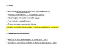 Ensino:
o Abriram-se escolas primárias (1º livro: Cartilha Maternal);
o o ensino primário tornou-se obrigatório e gratuito
o Nas principais cidades foram criados liceus;
o Foram criadas escolas técnicas;
o Criaram-se novos cursos universitários.
Contudo, nem todos frequentavam a escola, principalmente no campo.
Defesa dos direitos humanos:
o Abolição da pena de morte para os crimes civis - 1867;
o Extinção da escravatura em todos os domínios portugueses – 1869.
 