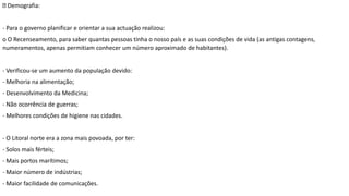 Demografia:
- Para o governo planificar e orientar a sua actuação realizou:
o O Recenseamento, para saber quantas pessoas tinha o nosso país e as suas condições de vida (as antigas contagens,
numeramentos, apenas permitiam conhecer um número aproximado de habitantes).
- Verificou-se um aumento da população devido:
- Melhoria na alimentação;
- Desenvolvimento da Medicina;
- Não ocorrência de guerras;
- Melhores condições de higiene nas cidades.
- O Litoral norte era a zona mais povoada, por ter:
- Solos mais férteis;
- Mais portos marítimos;
- Maior número de indústrias;
- Maior facilidade de comunicações.
 