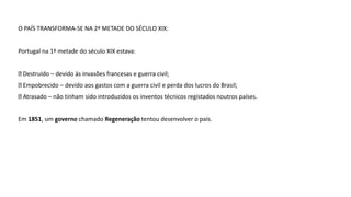 O PAÍS TRANSFORMA-SE NA 2ª METADE DO SÉCULO XIX:
Portugal na 1ª metade do século XIX estava:
Destruído – devido às invasões francesas e guerra civil;
Empobrecido – devido aos gastos com a guerra civil e perda dos lucros do Brasil;
Atrasado – não tinham sido introduzidos os inventos técnicos registados noutros países.
Em 1851, um governo chamado Regeneração tentou desenvolver o país.
 