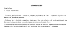 MODERNIZAÇÕES:
Agricultura:
o Novos proprietários:
- Vendeu-se, principalmente a burgueses, parte das propriedades da Coroa e das ordens religiosas que
tinham sido, entretanto, extintas;
- Acabou-se com o direito de morgadio (o direito que o filho mais velho tinha de herdar a totalidade dos
bens paternos), passando as propriedades a ser divididas por todos os filhos;
- Dividiram-se muitos baldios (terrenos incultos que podiam ser utilizados por toda a comunidade para
pasto do gado) em parcelas entregues aos camponeses, que os desbravaram e cultivaram.
 