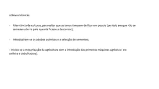 o Novas técnicas:
- Alternância de culturas, para evitar que as terras tivessem de ficar em pousio (período em que não se
semeava a terra para que ela ficasse a descansar);
- Introduziram-se os adubos químicos e a selecção de sementes;
- Iniciou-se a mecanização da agricultura com a introdução das primeiras máquinas agrícolas ( ex:
ceifeira e debulhadora).
 