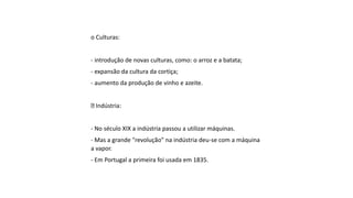 o Culturas:
- introdução de novas culturas, como: o arroz e a batata;
- expansão da cultura da cortiça;
- aumento da produção de vinho e azeite.
Indústria:
- No século XIX a indústria passou a utilizar máquinas.
- Mas a grande "revolução" na indústria deu-se com a máquina
a vapor.
- Em Portugal a primeira foi usada em 1835.
 