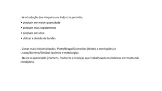 - A introdução das máquinas na indústria permitiu:
• produzir em maior quantidade
• produzir mais rapidamente
• produzir em série
• utilizar a divisão de tarefas
- Zonas mais industrializadas: Porto/Braga/Guimarães (têxteis e confecções) e
Lisboa/Barreiro/Setúbal (química e metalurgia).
- Nasce o operariado ( homens, mulheres e crianças que trabalhavam nas fábricas em muito más
condições).
 