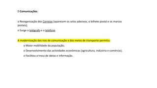 Comunicações:
o Reorganização dos Correios (aparecem os selos adesivos, o bilhete postal e os marcos
postais);
o Surge o telégrafo e o telefone.
A modernização das vias de comunicação e dos meios de transporte permitiu:
o Maior mobilidade da população;
o Desenvolvimento das actividades económicas (agricultura, indústria e comércio);
o Facilitou a troca de ideias e informação.
 