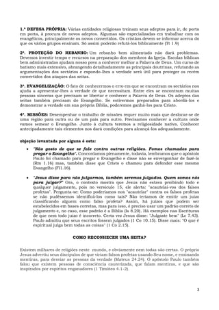 3
1.ª DEFESA PRÓPRIA: Várias entidades religiosas treinam seus adeptos para ir, de porta
em porta, à procura de novos adeptos. Algumas são especializadas em trabalhar com os
evangélicos, principalmente os novos convertidos. Os cristãos devem se informar acerca do
que os vários grupos ensinam. Só assim poderão refutá-los biblicamente (Tt 1.9)
2ª. PROTEÇÃO DO REBANHO: Um rebanho bem alimentado não dará problemas.
Devemos investir tempo e recursos na preparação dos membros da Igreja. Escolas bíblicas
bem administradas ajudam nosso povo a conhecer melhor a Palavra de Deus. Um curso de
batismo mais extensivo, abrangendo detalhadamente as principais doutrinas, refutando as
argumentações dos sectários e expondo-lhes a verdade será útil para proteger os recém
convertidos dos ataques das seitas.
3ª. EVANGELIZAÇÃO: O fato de conhecermos o erro em que se encontram os sectários nos
ajuda a apresentar-lhes a verdade de que necessitam. Entre eles se encontram muitas
pessoas sinceras que precisam se libertar e conhecer a Palavra de Deus. Os adeptos das
seitas também precisam do Evangelho. Se estivermos preparados para abordá-los e
demonstrar a verdade em sua própria Bíblia, poderemos ganhá-los para Cristo.
4ª. MISSÕES: Desempenhar o trabalho de missões requer muito mais que deslocar-se de
uma região para outra ou de um país para outro. Precisamos conhecer a cultura onde
vamos semear o Evangelho. Junto à cultura teremos a religiosidade nativa. Conhecer
antecipadamente tais elementos nos dará condições para alcançá-los adequadamente.
objeção levantada por alguns é esta:
 "Não gosto de que se fale contra outras religiões. Fomos chamados para
pregar o Evangelho". Concordamos plenamente, todavia, lembramos que o apóstolo
Paulo foi chamado para pregar o Evangelho e disse não se envergonhar de fazê-lo
(Rm 1.16) mas, também disse que Cristo o chamou para defender esse mesmo
Evangelho (Fl1.16).
 "Jesus disse para não julgarmos, também seremos julgados. Quem somos nós
para julgar?" Ora, o contexto mostra que Jesus não estava proibindo todo e
qualquer julgamento, pois no versículo 15, ele alerta: "acautelai-vos dos falsos
profetas". Pergunta-se: Como poderíamos nos "acautelar" contra os falsos profetas
se não pudéssemos identificá-los como tais? Não teríamos de emitir um juízo
classificando alguem como falso profeta? Assim, há juízos que podem ser
estabelecidos em bases corretas, mas para isso, é preciso usar um padrão correto de
julgamento e, no caso, esse padrão é a Bíblia (Is 8.20). Há exemplos nas Escrituras
de que nem todo juízo é incorreto. Certa vez Jesus disse: "Julgaste bem" (Lc 7.43).
Paulo admitiu que seus escritos fossem julgados (1 Co 10.15). Disse mais: "O que é
espiritual julga bem todas as coisas" (1 Co 2.15).
COMO RECONHECER UMA SEITA?
Existem milhares de religiões neste mundo, e obviamente nem todas são certas. O próprio
Jesus advertiu seus discípulos de que viriam falsos profetas usando Seu nome, e ensinando
mentiras, para desviar as pessoas da verdade (Mateus 24.24). O apóstolo Paulo também
falou que existem pessoas de consciência cauterizada, que falam mentiras, e que são
inspirados por espíritos enganadores (1 Timóteo 4.1-2).
 