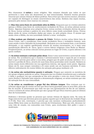 4
Nós chamamos de seitas a essas religiões. Não estamos dizendo que todos os que
pertencem a uma seita são desonestos ou mal intencionados. Existem muitas pessoas
sinceras que caíram vítimas de falsos profetas. Para evitar que isto ocorra conosco, devemos
ser capazes de distinguir os sinais característicos das seitas. Embora elas sejam muitas,
possuem pelo menos cinco marcas em comum:
(1) Elas têm outra fonte de autoridade além da Bíblia. Enquanto que os cristãos admitem
apenas a Bíblia como fonte de conhecimento verdadeiro de Deus, as seitas adotam outras
fontes. Algumas forjaram seus próprios livros; outras aceitam revelações diretas da parte
de Deus; outras aceitam a palavra de seus líderes como tendo autoridade divina. Outras
falam ainda de novas revelações dadas por anjos, ou pelo próprio Jesus. E mesmo que
ainda citem a Bíblia, ela tem autoridade inferior a estas revelações.
(2) Elas acabam por diminuir a pessoa de Cristo. Embora muitas seitas falem bem de
Jesus Cristo, não o consideram como sendo verdadeiro Deus e verdadeiro homem, nem
como sendo o único Salvador da humanidade. Reduzem-no a um homem bom, a um homem
divinizado, a um espírito aperfeiçoado através de muitas encarnações, ou à mais uma
manifestação diferente de Deus, igual a outros líderes religiosos como Buda ou Maomé.
Freqüentemente, as seitas colocam outras pessoas no lugar de Cristo, a quem adoram e em
quem confiam.
(3) As seitas ensinam a salvação pelas obras. Essa é uma característica universal de todas
as seitas. Por acreditarem que o homem é intrinsecamente bom e capaz de por si mesmo
fazer o que é preciso para salvar a sua alma, pregam que ele pode acumular méritos e vir a
merecer o perdão de Deus, através de suas boas obras praticadas neste mundo. Embora as
seitas sejam muito diferentes em sua aparência externa, são iguais neste ponto. Algumas
falam em fé, mas sempre entendem a fé como sendo um ato humano meritório. E nisto
diferem radicalmente do ensino bíblico da salvação pela graça mediante a fé.
(4) As seitas são exclusivistas quanto à salvação. Pregam que somente os membros do
seu grupo religioso poderão se salvar. Enquanto que os cristãos reconhecem que a salvação
é dada a qualquer um que arrependa-se dos seus pecados e creia em Jesus Cristo como
único Senhor e Salvador (não importa a denominação religiosa), as seitas ensinam que não
há salvação fora de sua comunidade.
(5) As seitas se consideram o grupo fiel dos últimos tempos. Elas ensinam que re-
ceberam algum tipo de ensino secreto que Deus havia guardado para os seus fiéis, perto do
fim do mundo. É interessante que toda vez que nos aproximamos do fim de um milênio,
cresce o número de seitas afirmando que são o grupo fiel que Deus reservou para os últimos
dias da humanidade.
Podemos e devemos ajudar as pessoas que caíram vítimas de alguma seita. Na carta de
Tiago está escrito que devemos procurar ganhar aqueles que se desviaram da verdade (Tiago
5.19-20). Para isto, entretanto, é preciso que nós mesmos conheçamos profundamente
nossa Bíblia bem como as doutrinas centrais do Cristianismo. Mais que isto, devemos ter
uma vida de oração, em comunhão com Cristo, para recebermos dele poder e amor e
moderação.
ORGÃO DE FORMAÇÃO TEOLÓGICA, CAPACITAÇÃO ECLESIÁSTICA E EDUCAÇÃO RELIGIOSA
DAS ASSEMBLÉIA DE DEUS MINISTÉRIO RIO DE JANEIRO
 
