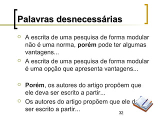 32
 A escrita de uma pesquisa de forma modular
não é uma norma, porém pode ter algumas
vantagens...
 A escrita de uma pesquisa de forma modular
é uma opção que apresenta vantagens...
 Porém, os autores do artigo propõem que
ele deva ser escrito a partir...
 Os autores do artigo propõem que ele deva
ser escrito a partir...
Palavras desnecessáriasPalavras desnecessárias
 