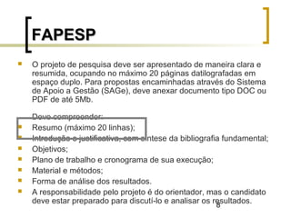 8
FAPESPFAPESP
 O projeto de pesquisa deve ser apresentado de maneira clara e
resumida, ocupando no máximo 20 páginas datilografadas em
espaço duplo. Para propostas encaminhadas através do Sistema
de Apoio a Gestão (SAGe), deve anexar documento tipo DOC ou
PDF de até 5Mb.
Deve compreender:
 Resumo (máximo 20 linhas);
 Introdução e justificativa, com síntese da bibliografia fundamental;
 Objetivos;
 Plano de trabalho e cronograma de sua execução;
 Material e métodos;
 Forma de análise dos resultados.
 A responsabilidade pelo projeto é do orientador, mas o candidato
deve estar preparado para discutí-lo e analisar os resultados.
 