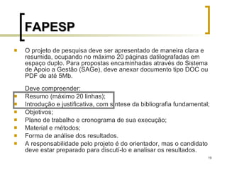FAPESP O projeto de pesquisa deve ser apresentado de maneira clara e resumida, ocupando no máximo 20 páginas datilografadas em espaço duplo. Para propostas encaminhadas através do Sistema de Apoio a Gestão (SAGe), deve anexar documento tipo DOC ou PDF de até 5Mb. Deve compreender:  Resumo (máximo 20 linhas);  Introdução e justificativa, com síntese da bibliografia fundamental;  Objetivos;  Plano de trabalho e cronograma de sua execução;  Material e métodos;  Forma de análise dos resultados.  A responsabilidade pelo projeto é do orientador, mas o candidato deve estar preparado para discutí-lo e analisar os resultados.  