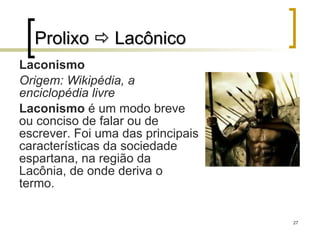 Prolixo    Lacônico Laconismo Origem: Wikipédia, a enciclopédia livre Laconismo  é um modo breve ou conciso de falar ou de escrever. Foi uma das principais características da sociedade espartana, na região da Lacônia, de onde deriva o termo. 