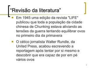 “ Revisão da literatura” Em 1945 uma edição da revista "LIFE" publicou que toda a população da cidade chinesa de Chunking estava aliviando as tensões da guerra tentando equilibrar ovos no primeiro dia da primavera  O cético jornalista Walter Rundle, da United Press, acabou escrevendo a reportagem após tentar por si mesmo e descobrir que era capaz de por em pé vários ovos 