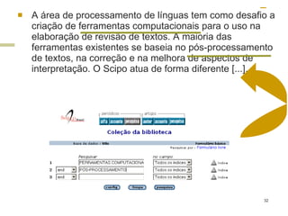 A área de processamento de línguas tem como desafio a criação de ferramentas computacionais para o uso na elaboração de revisão de textos. A maioria das ferramentas existentes se baseia no pós-processamento de textos, na correção e na melhora de aspectos de interpretação. O Scipo atua de forma diferente [...]. 
