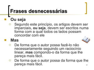 Ou seja Segundo este princípio, os artigos devem ser imparciais,  ou seja , devem ser escritos numa forma com a qual todos os lados possam concordar com ele Mas De forma que o autor possa fazê-lo não necessariamente seguindo um raciocínio linear,  mas  compondo-o da forma que lhe pareça mais fácil. De forma que o autor possa da forma que lhe pareça mais fácil. Frases desnecessárias 