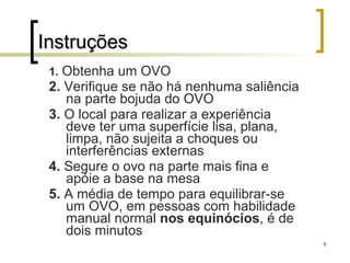 Instruções 1.   Obtenha um OVO 2.  Verifique se não há nenhuma saliência na parte bojuda do OVO 3.  O local para realizar a experiência deve ter uma superfície lisa, plana, limpa, não sujeita a choques ou interferências externas 4.  Segure o ovo na parte mais fina e apóie a base na mesa 5.  A média de tempo para equilibrar-se um OVO, em pessoas com habilidade manual normal  nos equinócios , é de dois minutos 
