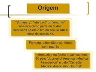 "Summary", "abstract" ou “resumo” aparece como parte de textos científicos desde o fim do século XIX e início do século XX Formato, extensão e conteúdo sem padrão Introduzido na forma atual nos anos 60 pelo "Journal of American Medical Association" e pelo "Canadian Medical Association Journal”  Origem 