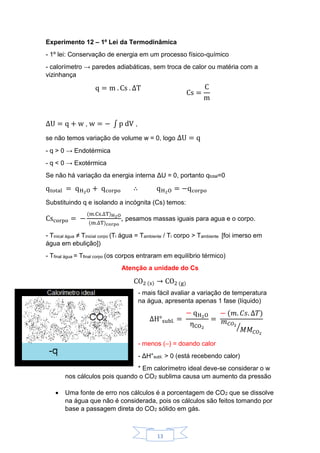 13
Experimento 12 – 1º Lei da Termodinâmica
- 1º lei: Conservação de energia em um processo físico-químico
- calorímetro → paredes adiabáticas, sem troca de calor ou matéria com a
vizinhança
q = m . Cs . ΔT
Cs =
C
m
ΔU = q + w , w = − ∫ p dV ,
se não temos variação de volume w = 0, logo ΔU = q
- q > 0 → Endotérmica
- q < 0 → Exotérmica
Se não há variação da energia interna ΔU = 0, portanto qtotal=0
qtotal = qH2O + qcorpo ∴ qH2O = −qcorpo
Substituindo q e isolando a incógnita (Cs) temos:
Cscorpo = −
(m.Cs.ΔT)H2O
(m.ΔT)corpo
, pesamos massas iguais para agua e o corpo.
- Tinical água ≠ Tinicial corpo (Ti água = Tambiente / Ti corpo > Tambiente [foi imerso em
água em ebulição])
- Tfinal água = Tfinal corpo (os corpos entraram em equilíbrio térmico)
Atenção a unidade do Cs
CO2 (s) → CO2 (g)
- mais fácil avaliar a variação de temperatura
na água, apresenta apenas 1 fase (líquido)
ΔH°subl. =
− qH2O
ηCO2
=
− (𝑚. 𝐶𝑠. Δ𝑇)
𝑚 𝐶𝑂2
𝑀𝑀 𝐶𝑂2
⁄
- menos (–) = doando calor
- ΔH°subl. > 0 (está recebendo calor)
* Em calorímetro ideal deve-se considerar o w
nos cálculos pois quando o CO2 sublima causa um aumento da pressão
 Uma fonte de erro nos cálculos é a porcentagem de CO2 que se dissolve
na água que não é considerada, pois os cálculos são feitos tomando por
base a passagem direta do CO2 sólido em gás.
 