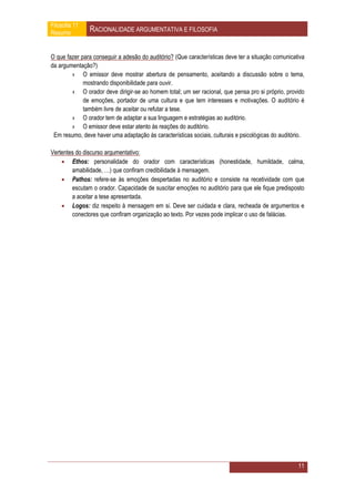 Filosofia 11
Resumo         RACIONALIDADE ARGUMENTATIVA E FILOSOFIA


O que fazer para conseguir a adesão do auditório? (Que características deve ter a situação comunicativa
da argumentação?)
        › O emissor deve mostrar abertura de pensamento, aceitando a discussão sobre o tema,
             mostrando disponibilidade para ouvir.
        › O orador deve dirigir-se ao homem total; um ser racional, que pensa pro si próprio, provido
             de emoções, portador de uma cultura e que tem interesses e motivações. O auditório é
             também livre de aceitar ou refutar a tese.
        › O orador tem de adaptar a sua linguagem e estratégias ao auditório.
        › O emissor deve estar atento às reações do auditório.
 Em resumo, deve haver uma adaptação às características sociais, culturais e psicológicas do auditório.

Vertentes do discurso argumentativo:
     Ethos: personalidade do orador com características (honestidade, humildade, calma,
        amabilidade, …) que confiram credibilidade à mensagem.
     Pathos: refere-se às emoções despertadas no auditório e consiste na recetividade com que
        escutam o orador. Capacidade de suscitar emoções no auditório para que ele fique predisposto
        a aceitar a tese apresentada.
     Logos: diz respeito à mensagem em si. Deve ser cuidada e clara, recheada de argumentos e
        conectores que confiram organização ao texto. Por vezes pode implicar o uso de falácias.




                                                                                                    11
 