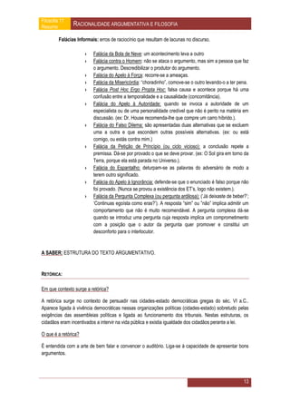 Filosofia 11
Resumo          RACIONALIDADE ARGUMENTATIVA E FILOSOFIA

         Falácias Informais: erros de raciocínio que resultam de lacunas no discurso.

                      ›   Falácia da Bola de Neve: um acontecimento leva a outro
                      ›   Falácia contra o Homem: não se ataca o argumento, mas sim a pessoa que faz
                          o argumento. Descredibilizar o produtor do argumento.
                      ›   Falácia do Apelo à Força: recorre-se a ameaças.
                      ›   Falácia da Misericórdia: “choradinho”, comove-se o outro levando-o a ter pena.
                      ›   Falácia Post Hoc Ergo Propta Hoc: falsa causa e acontece porque há uma
                          confusão entre a temporalidade e a causalidade (concomitância).
                      ›   Falácia do Apelo à Autoridade: quando se invoca a autoridade de um
                          especialista ou de uma personalidade credível que não é perito na matéria em
                          discussão. (ex: Dr. House recomenda-lhe que compre um carro híbrido.).
                      ›   Falácia do Falso Dilema: são apresentadas duas alternativas que se excluem
                          uma a outra e que escondem outras possíveis alternativas. (ex: ou está
                          comigo, ou estás contra mim.)
                      ›   Falácia da Petição de Princípio (ou ciclo vicioso): a conclusão repete a
                          premissa. Dá-se por provado o que se deve provar. (ex: O Sol gira em torno da
                          Terra, porque ela está parada no Universo.).
                      ›   Falácia do Espantalho: deturpam-se as palavras do adversário de modo a
                          terem outro significado.
                      ›   Falácia do Apelo à Ignorância: defende-se que o enunciado é falso porque não
                          foi provado. (Nunca se provou a existência dos ET’s, logo não existem.).
                      ›   Falácia da Pergunta Complexa (ou pergunta ardilosa): (‘Já deixaste de beber?’;
                          ‘Continuas egoísta como eras?’). A resposta “sim” ou ”não” implica admitir um
                          comportamento que não é muito recomendável. A pergunta complexa dá-se
                          quando se introduz uma pergunta cuja resposta implica um comprometimento
                          com a posição que o autor da pergunta quer promover e constitui um
                          desconforto para o interlocutor.


A SABER: ESTRUTURA DO TEXTO ARGUMENTATIVO.


RETÓRICA:

Em que contexto surge a retórica?

A retórica surge no contexto de persuadir nas cidades-estado democráticas gregas do séc. VI a.C..
Aparece ligada à vivência democráticas nessas organizações políticas (cidades-estado) sobretudo pelas
exigências das assembleias políticas e ligada ao funcionamento dos tribunais. Nestas estruturas, os
cidadãos eram incentivados a intervir na vida pública e existia igualdade dos cidadãos perante a lei.

O que é a retórica?

É entendida com a arte de bem falar e convencer o auditório. Liga-se à capacidade de apresentar bons
argumentos.




                                                                                                     13
 
