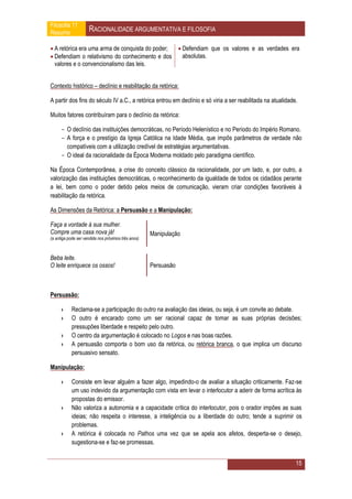 Filosofia 11
Resumo               RACIONALIDADE ARGUMENTATIVA E FILOSOFIA

 A retórica era uma arma de conquista do poder;  Defendiam que os valores e as verdades era
 Defendiam o relativismo do conhecimento e dos    absolutas.
  valores e o convencionalismo das leis.


Contexto histórico – declínio e reabilitação da retórica:

A partir dos fins do século IV a.C., a retórica entrou em declínio e só viria a ser reabilitada na atualidade.

Muitos fatores contribuíram para o declínio da retórica:

      - O declínio das instituições democráticas, no Período Helenístico e no Período do Império Romano.
      - A força e o prestígio da Igreja Católica na Idade Média, que impôs parâmetros de verdade não
        compatíveis com a utilização credível de estratégias argumentativas.
      - O ideal da racionalidade da Época Moderna moldado pelo paradigma científico.

Na Época Contemporânea, a crise do conceito clássico da racionalidade, por um lado, e, por outro, a
valorização das instituições democráticas, o reconhecimento da igualdade de todos os cidadãos perante
a lei, bem como o poder detido pelos meios de comunicação, vieram criar condições favoráveis à
reabilitação da retórica.

As Dimensões da Retórica: a Persuasão e a Manipulação:

Faça a vontade à sua mulher.
Compre uma casa nova já!                             Manipulação
(a antiga pode ser vendida nos próximos três anos)



Beba leite.
O leite enriquece os ossos!                          Persuasão



Persuasão:

      ›     Reclama-se a participação do outro na avaliação das ideias, ou seja, é um convite ao debate.
      ›     O outro é encarado como um ser racional capaz de tomar as suas próprias decisões;
            pressupões liberdade e respeito pelo outro.
      ›     O centro da argumentação é colocado no Logos e nas boas razões.
      ›     A persuasão comporta o bom uso da retórica, ou retórica branca, o que implica um discurso
            persuasivo sensato.

Manipulação:

      ›     Consiste em levar alguém a fazer algo, impedindo-o de avaliar a situação criticamente. Faz-se
            um uso indevido da argumentação com vista em levar o interlocutor a aderir de forma acrítica às
            propostas do emissor.
      ›     Não valoriza a autonomia e a capacidade crítica do interlocutor, pois o orador impões as suas
            ideias; não respeita o interesse, a inteligência ou a liberdade do outro; tende a suprimir os
            problemas.
      ›     A retórica é colocada no Pathos uma vez que se apela aos afetos, desperta-se o desejo,
            sugestiona-se e faz-se promessas.


                                                                                                             15
 