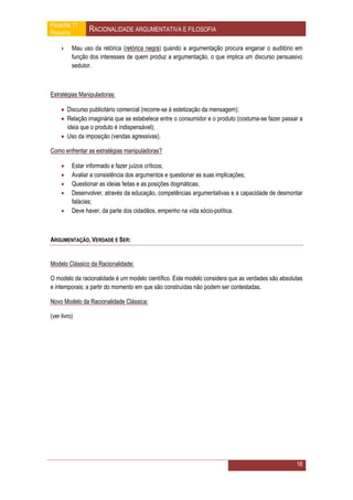 Filosofia 11
Resumo          RACIONALIDADE ARGUMENTATIVA E FILOSOFIA

     ›    Mau uso da retórica (retórica negra) quando a argumentação procura enganar o auditório em
          função dos interesses de quem produz a argumentação, o que implica um discurso persuasivo
          sedutor.



Estratégias Manipuladoras:

      Discurso publicitário comercial (recorre-se à estetização da mensagem);
      Relação imaginária que se estabelece entre o consumidor e o produto (costuma-se fazer passar a
       ideia que o produto é indispensável);
      Uso da imposição (vendas agressivas).

Como enfrentar as estratégias manipuladoras?

         Estar informado e fazer juízos críticos;
         Avaliar a consistência dos argumentos e questionar as suas implicações;
         Questionar as ideias feitas e as posições dogmáticas;
         Desenvolver, através da educação, competências argumentativas e a capacidade de desmontar
          falácias;
         Deve haver, da parte dos cidadãos, empenho na vida sócio-política.



ARGUMENTAÇÃO, VERDADE E SER:


Modelo Clássico da Racionalidade:

O modelo da racionalidade é um modelo científico. Este modelo considera que as verdades são absolutas
e intemporais; a partir do momento em que são construídas não podem ser contestadas.

Novo Modelo da Racionalidade Clássica:

(ver livro)




                                                                                                  16
 
