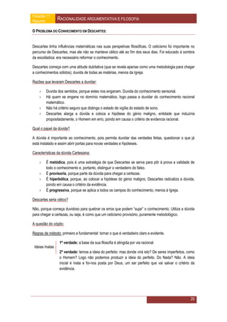 Filosofia 11
Resumo           RACIONALIDADE ARGUMENTATIVA E FILOSOFIA

O PROBLEMA DO CONHECIMENTO EM DESCARTES:


Descartes tinha influências matemáticas nas suas perspetivas filosóficas. O ceticismo foi importante no
percurso de Descartes, mas ele não se manteve cético até ao fim dos seus dias. Foi educado á sombra
da escolástica: era necessário reformar o conhecimento.

Descartes começa com uma atitude dubitativa (que se revela apenas como uma metodologia para chegar
a conhecimentos sólidos); duvida de todas as matérias, menos da Igreja.

Razões que levaram Descartes a duvidar:

    ›    Duvida dos sentidos, porque estes nos enganam. Duvida do conhecimento sensorial.
    ›    Há quem se engane no domínio matemático, logo passa a duvidar do conhecimento racional
         matemático.
    ›    Não há critério seguro que distinga o estado de vigília do estado de sono.
    ›    Descartes alarga a dúvida e coloca a hipótese do génio maligno, entidade que induziria
         propositadamente, o Homem em erro, pondo em causa o critério de evidencia racional.

Qual o papel da dúvida?

A dúvida é importante ao conhecimento, pois permita duvidar das verdades feitas, questionar o que já
está instalado e assim abrir portas para novas verdades e hipóteses.

Características da dúvida Cartesiana:

    ›    É metódica, pois é uma estratégia de que Descartes se serva para pôr à prova a validade de
         todo o conhecimento e, portanto, distinguir o verdadeiro do falso.
    ›    É provisoria, porque parte da dúvida para chegar a certezas.
    ›    É hiperbólica, porque, ao colocar a hipótese do génio maligno, Descartes radicaliza a dúvida,
         pondo em causa o critério da evidência.
    ›    É progressiva, porque se aplica a todos os campos do conhecimento, menos à Igreja.

Descartes seria cético?

Não, porque começa duvidoso para quebrar os erros que podem “sujar” o conhecimento. Utiliza a dúvida
para chegar a certezas, ou seja, é como que um ceticismo provisório, puramente metodológico.

A questão do cógito:

Regras de método: primeiro e fundamental: tornar o que é verdadeiro claro e evidente.

                 1ª verdade: a base da sua filosofia é atingida por via racional.
 Ideias Inatas
                  2ª verdade: temos a ideia do perfeito: mas donde virá isto? De seres imperfeitos, como
                  o Homem? Logo não podemos produzir a ideia do perfeito. Do Nada? Não. A ideia
                  inicial é inata e foi-nos posta por Deus, um ser perfeito que vai salvar o critério da
                  evidência.




                                                                                                     20
 