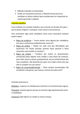 • Método inspirado na matemática.
• Sendo um racionalista convicto, o filósofo francês procurou
combater os céticos radicais (que consideravam ser impossível ao
sujeito apreender o objeto).
A dúvida metódica
O seu método era a dúvida metódica, que consistia em duvidar de tudo o
que se possa imaginar e averiguar o que resiste a esse processo.
Para reconhecer algo como verdadeiro toma como necessário estipular
quatro regras:
• Regra da evidência – “nunca aceitar coisa alguma por verdadeira,
sem que a conhecesse evidentemente como tal”;
• Regra da análise – “dividir em cada uma das dificuldades que
examinava em tantas parcelas quantas fosse possível e fosse
necessário, para melhor as resolver”;
• Regra da síntese – “conduzir por ordem os pensamentos,
começando pelos objetos mais simples e mais fáceis de conhecer,
para subir, pouco a pouco, gradualmente, até ao conhecimento dos
mais complexos, não deixando de supor cera ordem entres eles que
não se sucedem uns aos outros”.
• Regra da enumeração/revisão – “fazer sempre enumerações tão
complexas e tão gerais, que tivesse a certeza de nada omitir”
A dúvida cartesiana é:
Metódica- é apenas um método para encontrar um conhecimento seguro;
Provisória: subsiste apenas até que se encontre algo absolutamente certo
e indubitável;
Universal: pode aplicar-se a todas as nossas crenças;
 