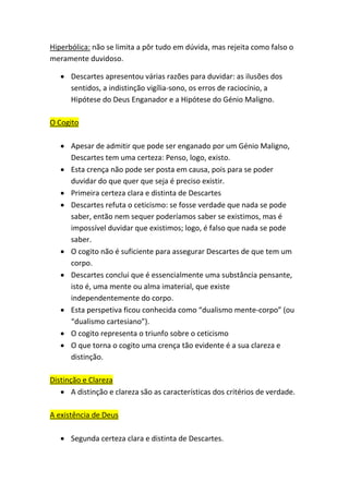 Hiperbólica: não se limita a pôr tudo em dúvida, mas rejeita como falso o
meramente duvidoso.
• Descartes apresentou várias razões para duvidar: as ilusões dos
sentidos, a indistinção vigília-sono, os erros de raciocínio, a
Hipótese do Deus Enganador e a Hipótese do Génio Maligno.
O Cogito
• Apesar de admitir que pode ser enganado por um Génio Maligno,
Descartes tem uma certeza: Penso, logo, existo.
• Esta crença não pode ser posta em causa, pois para se poder
duvidar do que quer que seja é preciso existir.
• Primeira certeza clara e distinta de Descartes
• Descartes refuta o ceticismo: se fosse verdade que nada se pode
saber, então nem sequer poderíamos saber se existimos, mas é
impossível duvidar que existimos; logo, é falso que nada se pode
saber.
• O cogito não é suficiente para assegurar Descartes de que tem um
corpo.
• Descartes conclui que é essencialmente uma substância pensante,
isto é, uma mente ou alma imaterial, que existe
independentemente do corpo.
• Esta perspetiva ficou conhecida como “dualismo mente-corpo” (ou
“dualismo cartesiano”).
• O cogito representa o triunfo sobre o ceticismo
• O que torna o cogito uma crença tão evidente é a sua clareza e
distinção.
Distinção e Clareza
• A distinção e clareza são as características dos critérios de verdade.
A existência de Deus
• Segunda certeza clara e distinta de Descartes.
 