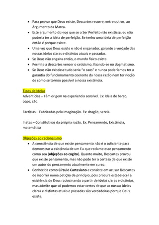 • Para provar que Deus existe, Descartes recorre, entre outros, ao
Argumento da Marca.
• Este argumento diz-nos que se o Ser Perfeito não existisse, eu não
poderia ter a ideia de perfeição. Se tenho uma ideia de perfeição
então é porque existe.
• Uma vez que Deus existe e não é enganador, garante a verdade das
nossas ideias claras e distintas atuais e passadas.
• Se Deus não engana então, o mundo físico existe.
• Permite a descartes vencer o ceticismo, fixando-se no dogmatismo.
• Se Deus não existisse tudo seria “o caos” e nunca poderíamos ter a
garantia do funcionamento coerente da nossa razão nem ter noção
de como se tornou possível a nossa existência.
Tipos de Ideias
Adventícias – Têm origem na experiencia sensível. Ex: Ideia de barco,
copo, cão.
Factícias – Fabricadas pela imaginação. Ex: dragão, sereia
Inatas – Constitutivas da própria razão. Ex: Pensamento, Existência,
matemática
Objeções ao racionalismo
• A consciência de que existe pensamento não é o suficiente para
demonstrar a existência de um Eu que reclame esse pensamento
como seu (objeções ao cogito). Quanto muito, Descartes provou
que existe pensamento, mas não pode ter a certeza de que existe
um autor do pensamento atualmente em curso.
• Conhecida como Círculo Cartesiano e consiste em acusar Descartes
de incorrer numa petição de princípio, pois procura estabelecer a
existência de Deus raciocinando a partir de ideias claras e distintas,
mas admite que só podemos estar certos de que as nossas ideias
claras e distintas atuais e passadas são verdadeiras porque Deus
existe.
 