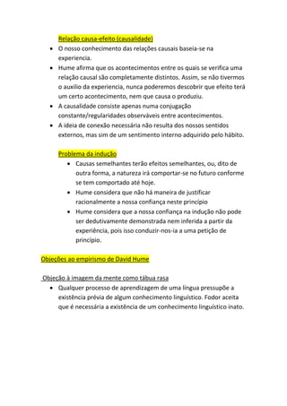 Relação causa-efeito (causalidade)
• O nosso conhecimento das relações causais baseia-se na
experiencia.
• Hume afirma que os acontecimentos entre os quais se verifica uma
relação causal são completamente distintos. Assim, se não tivermos
o auxilio da experiencia, nunca poderemos descobrir que efeito terá
um certo acontecimento, nem que causa o produziu.
• A causalidade consiste apenas numa conjugação
constante/regularidades observáveis entre acontecimentos.
• A ideia de conexão necessária não resulta dos nossos sentidos
externos, mas sim de um sentimento interno adquirido pelo hábito.
Problema da indução
• Causas semelhantes terão efeitos semelhantes, ou, dito de
outra forma, a natureza irá comportar-se no futuro conforme
se tem comportado até hoje.
• Hume considera que não há maneira de justificar
racionalmente a nossa confiança neste princípio
• Hume considera que a nossa confiança na indução não pode
ser dedutivamente demonstrada nem inferida a partir da
experiência, pois isso conduzir-nos-ia a uma petição de
princípio.
Objeções ao empirismo de David Hume
Objeção à imagem da mente como tábua rasa
• Qualquer processo de aprendizagem de uma língua pressupõe a
existência prévia de algum conhecimento linguístico. Fodor aceita
que é necessária a existência de um conhecimento linguístico inato.
 