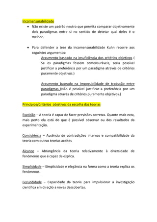 Incomensurabilidade
• Não existe um padrão neutro que permita comparar objetivamente
dois paradigmas entre si no sentido de detetar qual deles é o
melhor.
• Para defender a tese da incomensurabilidade Kuhn recorre aos
seguintes argumentos:
Argumento baseado na insuficiência dos critérios objetivos (
Se os paradigmas fossem comensuráveis, seria possível
justificar a preferência por um paradigma através de critérios
puramente objetivos.)
Argumento baseado na impossibilidade de tradução entre
paradigmas (Não é possível justificar a preferência por um
paradigma através de critérios puramente objetivos.)
Princípios/Critérios objetivos da escolha das teorias
Exatidão – A teoria é capaz de fazer previsões corretas. Quanto mais exta,
mais perto ela está do que é possível observar ou dos resultados da
experimentação.
Consistência – Ausência de contradições internas e compatibilidade da
teoria com outras teorias aceites
Alcance – Abrangência da teoria relativamente à diversidade de
fenómenos que é capaz de explica.
Simplicidade – Simplicidade e elegância na forma como a teoria explica os
fenómenos.
Fecundidade – Capacidade da teoria para impulsionar a investigação
científica em direção a novas descobertas.
 