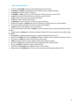 4
2.3.La routine quotidienne
 Le matin, je me réveille à 7 heures. (De manhã, levanto-me às 7 horas.)
 Je me lave et je prends le petit déjeuner. (Tomo banho e tomo o pequeno almoço.)
 Je me brosse les dents. (Escovo os dentes.)
 Je m’habille. Je mets un jean et un t-shirt. (Visto-me. Ponho umas jeans e uma t-shirt.)
 Je pars de la maison à 8 heures et demie. (Parto de casa às 8 e meia.)
 Je vais à l’école à vélo. (Vou para a escola de bicicleta.)
 Je mets 10 minutes. (Demoro 10 minutos.)
 Je commence les cours à 9 heures. (Começo as aulas às 9 horas.)
 Pendant la récréation, je discute avec mes amis. (Durante o intervalo, falo com os meus amigos.)
 À 11 heures, j’ai cours d’anglais. (Às 11 horas, tenho aula de inglês.)
 Je finis les cours à midi. (Acabo as aulas ao meio dia.)
 Le mercredi la cantine est fermée. Je mange à la maison. (À Quarta-feira a cantina está fechada. Almoço
em casa.
 À deux heures, je retrouve mon meilleur ami devant le stade. (Às 2 horas, encontro o meu melhor amigo
no estádio.
 Nous jouons au football pendant deux heures. (Jogamos futebol durante 2 horas.)
 Après ça, nous allons chez lui et nous faisons nos devoirs. (Depois, vamos a casa dele e fazemos os TPC’s.)
 À six heures, je rentre à la maison. (Às seis horas, volto a casa.)
 J’aide ma mère à préparer le repas. (Ajudo a minha mãe a preparar o jantar.)
 Vers 7h30, je dine avec ma famille. (Por volta das 7h30, janto com a minha família.)
 Ensuite, je regarde la télévision. (Depois, vejo televisão.)
 Vers 9 heurs, je me couche. (Por volta das 9 horas, vou me deitar.)
 Je lis un peu et je m’endorme vers 10 heurs. (Leio um pouco e adormeço por volta das 10h.)
 