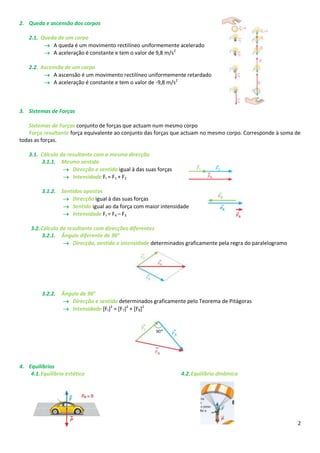 2. Queda e ascensão dos corpos

    2.1. Queda de um corpo
           A queda é um movimento rectilíneo uniformemente acelerado
           A aceleração é constante e tem o valor de 9,8 m/s2

    2.2. Ascensão de um corpo
           A ascensão é um movimento rectilíneo uniformemente retardado
           A aceleração é constante e tem o valor de -9,8 m/s2



3. Sistemas de Forças

   Sistemas de Forças conjunto de forças que actuam num mesmo corpo
   Força resultante força equivalente ao conjunto das forças que actuam no mesmo corpo. Corresponde à soma de
todas as forças.

    3.1. Cálculo da resultante com a mesma direcção
         3.1.1. Mesmo sentido
                   Direcção e sentido igual à das suas forças
                   Intensidade Fr = F1 + F2

         3.1.2. Sentidos opostos
                  Direcção igual à das suas forças
                  Sentido igual ao da força com maior intensidade
                  Intensidade Fr = F4 – F3

    3.2. Cálculo da resultante com direcções diferentes
         3.2.1. Ângulo diferente de 90°
                   Direcção, sentido e intensidade determinados graficamente pela regra do paralelogramo




         3.2.2. Ângulo de 90°
                  Direcção e sentido determinados graficamente pelo Teorema de Pitágoras
                  Intensidade [Fr]2 = [F7]2 + [F8]2




4. Equilíbrios
    4.1. Equilíbrio estático                                     4.2. Equilíbrio dinâmico




                                                                                                            2
 