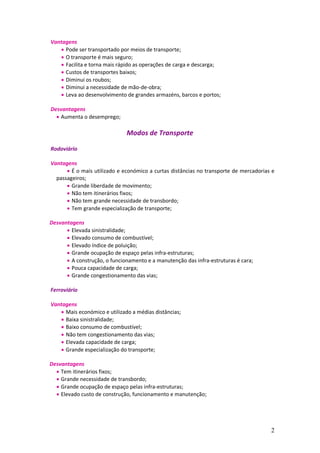 2
Vantagens
 Pode ser transportado por meios de transporte;
 O transporte é mais seguro;
 Facilita e torna mais rápido as operações de carga e descarga;
 Custos de transportes baixos;
 Diminui os roubos;
 Diminui a necessidade de mão-de-obra;
 Leva ao desenvolvimento de grandes armazéns, barcos e portos;
Desvantagens
 Aumenta o desemprego;
Modos de Transporte
Rodoviário
Vantagens
 É o mais utilizado e económico a curtas distâncias no transporte de mercadorias e
passageiros;
 Grande liberdade de movimento;
 Não tem itinerários fixos;
 Não tem grande necessidade de transbordo;
 Tem grande especialização de transporte;
Desvantagens
 Elevada sinistralidade;
 Elevado consumo de combustível;
 Elevado índice de poluição;
 Grande ocupação de espaço pelas infra-estruturas;
 A construção, o funcionamento e a manutenção das infra-estruturas é cara;
 Pouca capacidade de carga;
 Grande congestionamento das vias;
Ferroviário
Vantagens
 Mais económico e utilizado a médias distâncias;
 Baixa sinistralidade;
 Baixo consumo de combustível;
 Não tem congestionamento das vias;
 Elevada capacidade de carga;
 Grande especialização do transporte;
Desvantagens
 Tem itinerários fixos;
 Grande necessidade de transbordo;
 Grande ocupação de espaço pelas infra-estruturas;
 Elevado custo de construção, funcionamento e manutenção;
 