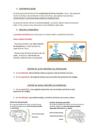 4. CONTINENTALIDADE
As áreas próximas do litoral têm amplitudes térmicas menores, isto é, não aquecem
muito no Verão e não arrefecem muito no Inverno, são regiões mais amenas.
O MAR EXERCE FUNÇÃO DE REGULADOR DA TEMPERATURA.
As áreas do interior sofrem a continentalidade, ao terem valores mais extremos de
calor e frio, já que o mar não exerce a sua influência sobre elas.
5. PRESSÃO ATMOSFÉRICA
A pressão atmosférica é a força que o ar exerce sobre a superfície terrestre.
Altas e Baixas Pressões
- Nas altas pressões o ar está a descer
da atmosfera e a fazer pressão na
superfície da Terra.
- Nessas áreas de baixa pressão o ar vai
subir, arrefecer e vão formar-se
nuvens, podendo haver precipitação.
CENTRO DE ALTAS PRESSÕES OU ANTICICLONE
3 - Ar em altitude: descendente (desce); aquece; não se formam nuvens.
4 - Ar na superfície: divergente (afasta-se) no sentido dos ponteiros do relógio.
CENTRO DE BAIXAS PRESSÕES OU DEPRESSÃO
1 - Ar na superfície: convergente (aproxima-se) no sentido contrário ao dos
ponteiros do relógio.
2 - Ar em altitude: ascendente (sobe); arrefece; formam-se nuvens; chove.
 