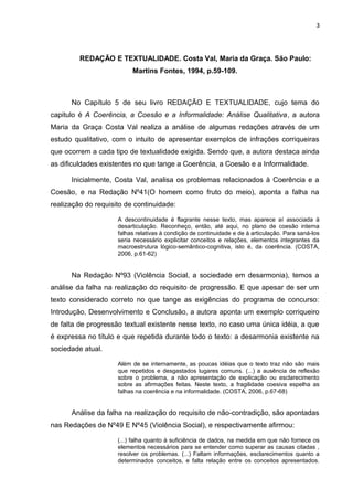 3
REDAÇÃO E TEXTUALIDADE. Costa Val, Maria da Graça. São Paulo:
Martins Fontes, 1994, p.59-109.
No Capítulo 5 de seu livro REDAÇÃO E TEXTUALIDADE, cujo tema do
capitulo é A Coerência, a Coesão e a Informalidade: Análise Qualitativa, a autora
Maria da Graça Costa Val realiza a análise de algumas redações através de um
estudo qualitativo, com o intuito de apresentar exemplos de infrações corriqueiras
que ocorrem a cada tipo de textualidade exigida. Sendo que, a autora destaca ainda
as dificuldades existentes no que tange a Coerência, a Coesão e a Informalidade.
Inicialmente, Costa Val, analisa os problemas relacionados à Coerência e a
Coesão, e na Redação Nº41(O homem como fruto do meio), aponta a falha na
realização do requisito de continuidade:
A descontinuidade é flagrante nesse texto, mas aparece aí associada à
desarticulação. Reconheço, então, até aqui, no plano de coesão interna
falhas relativas à condição de continuidade e de à articulação. Para saná-los
seria necessário explicitar conceitos e relações, elementos integrantes da
macroestrutura lógico-semântico-cognitiva, isto é, da coerência. (COSTA,
2006, p.61-62)
Na Redação Nº93 (Violência Social, a sociedade em desarmonia), temos a
análise da falha na realização do requisito de progressão. E que apesar de ser um
texto considerado correto no que tange as exigências do programa de concurso:
Introdução, Desenvolvimento e Conclusão, a autora aponta um exemplo corriqueiro
de falta de progressão textual existente nesse texto, no caso uma única idéia, a que
é expressa no título e que repetida durante todo o texto: a desarmonia existente na
sociedade atual.
Além de se internamente, as poucas idéias que o texto traz não são mais
que repetidos e desgastados lugares comuns. (...) a ausência de reflexão
sobre o problema, a não apresentação de explicação ou esclarecimento
sobre as afirmações feitas. Neste texto, a fragilidade coesiva espelha as
falhas na coerência e na informalidade. (COSTA, 2006, p.67-68)
Análise da falha na realização do requisito de não-contradição, são apontadas
nas Redações de Nº49 E Nº45 (Violência Social), e respectivamente afirmou:
(...) falha quanto à suficiência de dados, na medida em que não fornece os
elementos necessários para se entender como superar as causas citadas ,
resolver os problemas. (...) Faltam informações, esclarecimentos quanto a
determinados conceitos, e falta relação entre os conceitos apresentados.
 